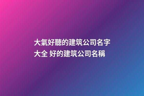 大氣好聽的建筑公司名字大全 好的建筑公司名稱
